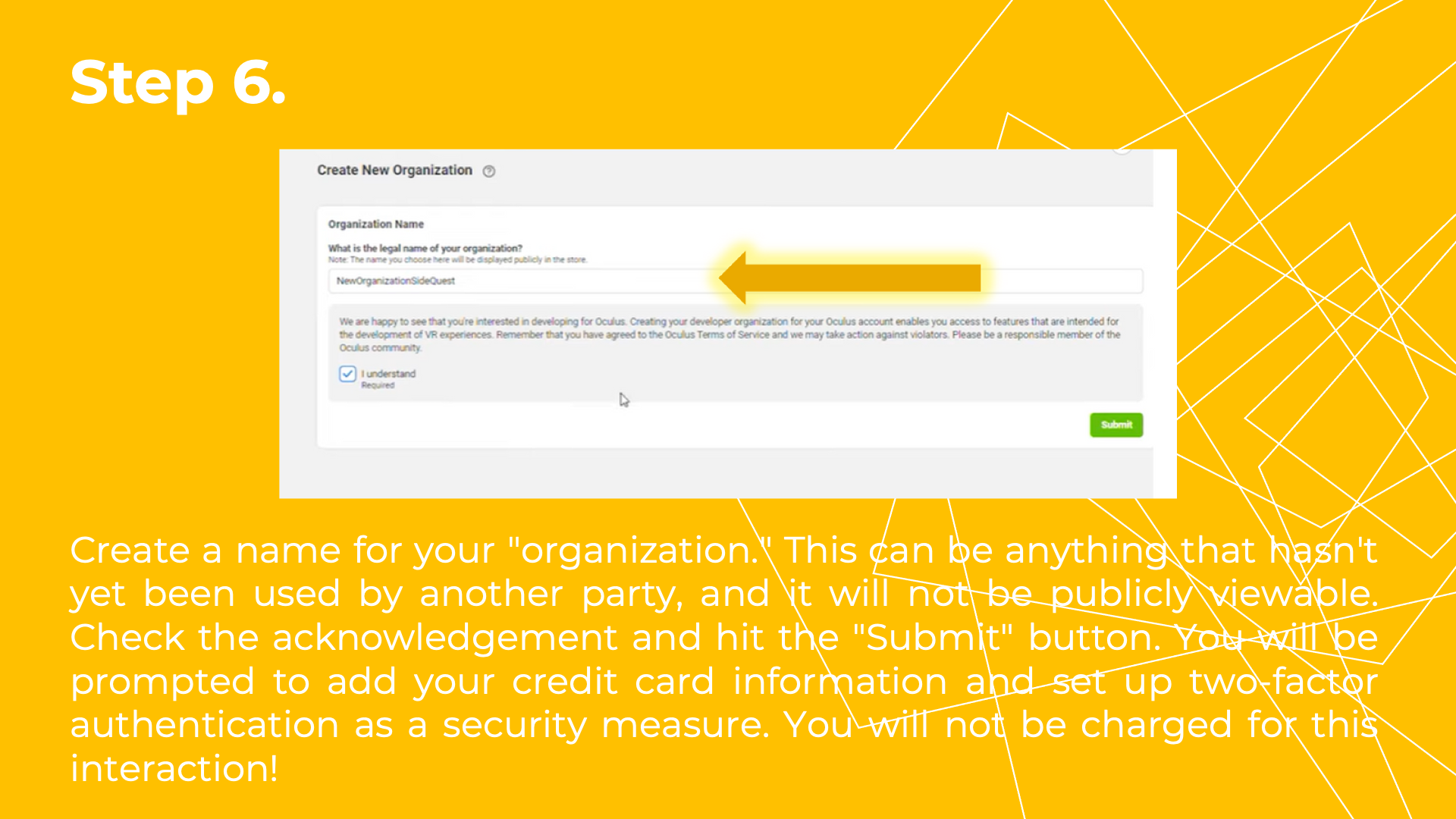 Create a name for your "organization." This can be anything that hasn't yet been used by another party, and it will not be publicly viewable. Check the acknowledgement and hit the "Submit" button. You will be prompted to add your credit card information and set up two-factor authentication as a security measure. You will not be charged for this interaction!